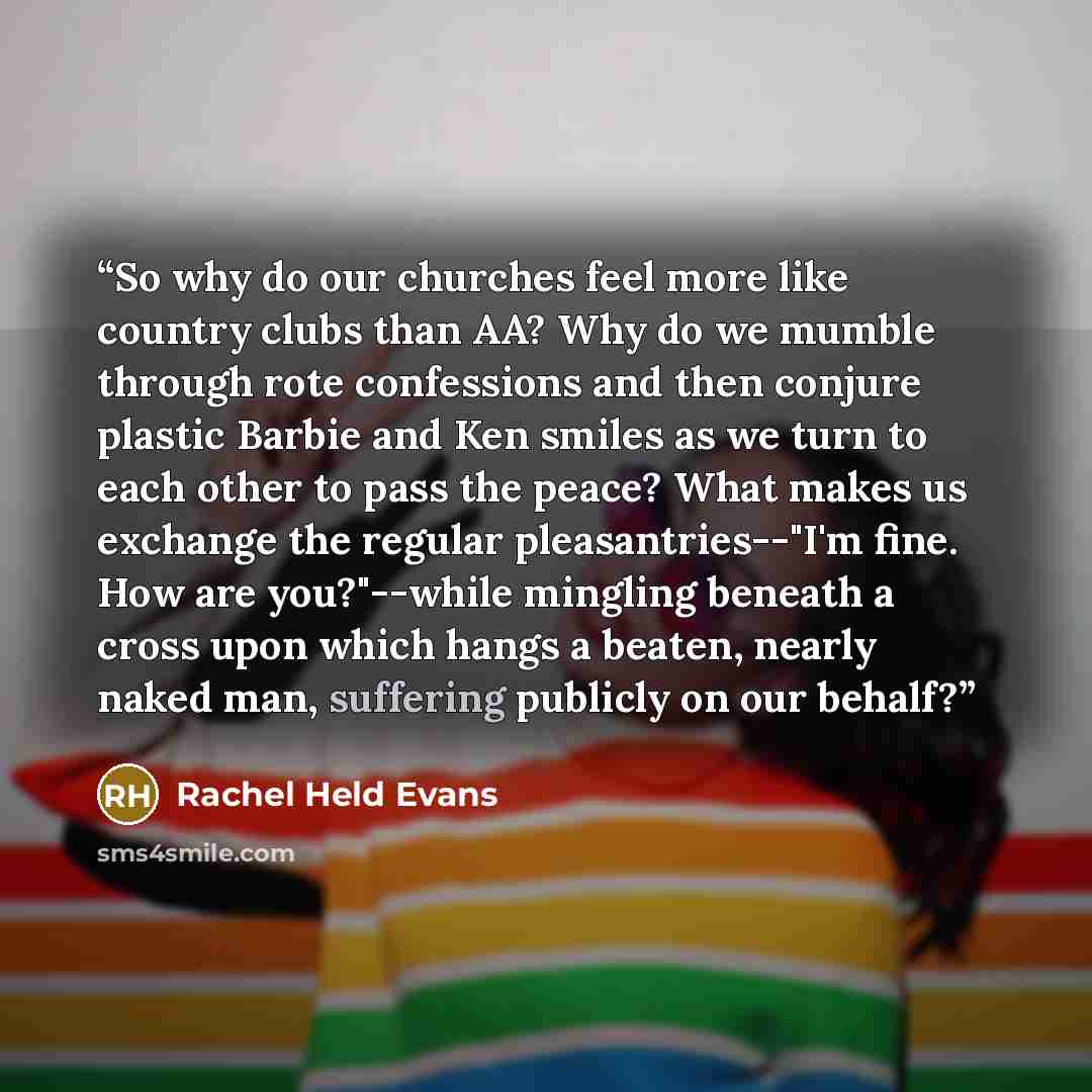 “So why do our churches feel more like country clubs than AA? Why do we mumble through rote confessions and then conjure plastic Barbie and Ken smiles as we turn to each other to pass the peace? What makes us exchange the regular pleasantries--"I'm fine. How are you?"--while mingling beneath a…” quote by Rachel Held Evans