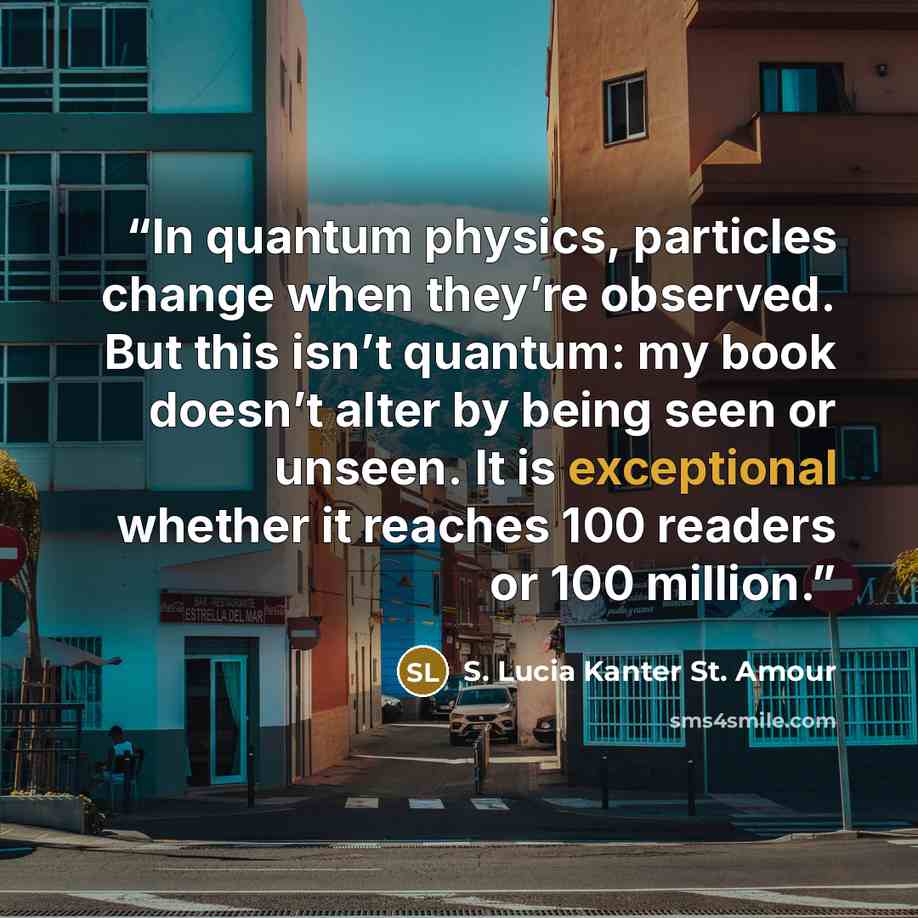“In quantum physics, particles change when they’re observed. But this isn’t quantum: my book doesn’t alter by being seen or unseen. It is exceptional whether it reaches 100 readers or 100 million.” quote by S. Lucia Kanter St. Amour