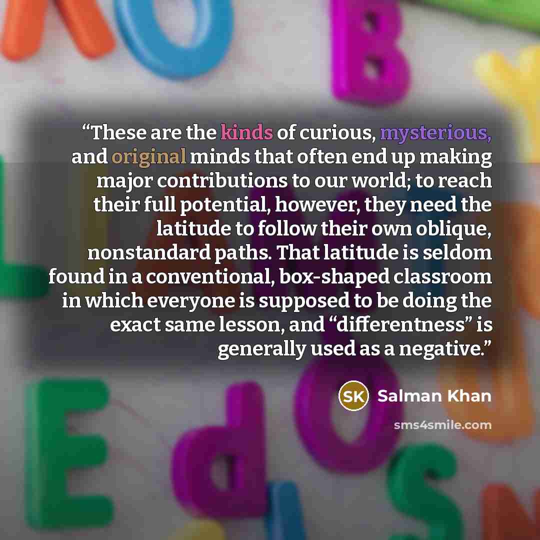 “These are the kinds of curious, mysterious, and original minds that often end up making major contributions to our world; to reach their full potential, however, they need the latitude to follow their own oblique, nonstandard paths. That latitude is seldom found in a conventional, box-shaped…” quote by Salman Khan