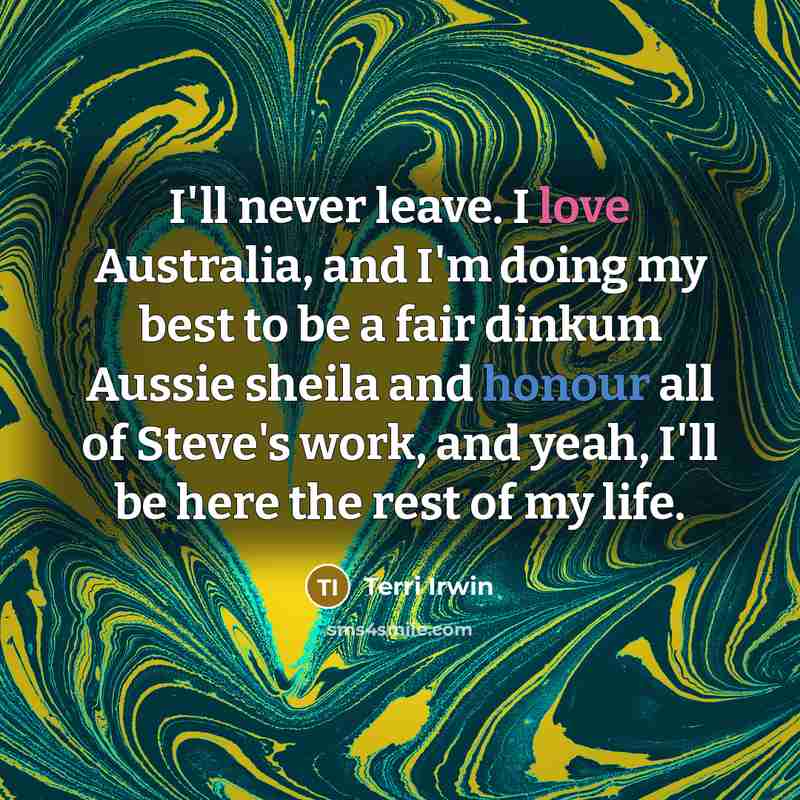“I'll never leave. I love Australia, and I'm doing my best to be a fair dinkum Aussie sheila and honour all of Steve's work, and yeah, I'll be here the rest of my life.” quote by Terri Irwin