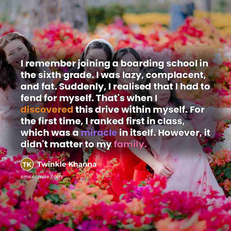 “I remember joining a boarding school in the sixth grade. I was lazy, complacent, and fat. Suddenly, I realised that I had to fend for myself. That's when I discovered this drive within myself. For the first time, I ranked first in class, which was a miracle in itself. However, it didn't matter to…” quote by Twinkle Khanna