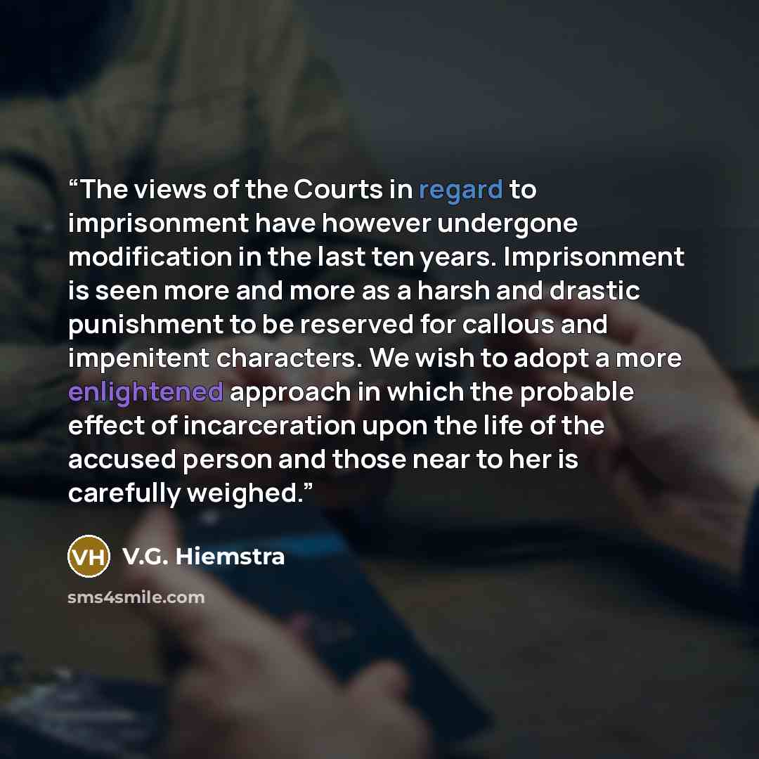“The views of the Courts in regard to imprisonment have however undergone modification in the last ten years. Imprisonment is seen more and more as a harsh and drastic punishment to be reserved for callous and impenitent characters. We wish to adopt a more enlightened approach in which the probable…” quote by V.G. Hiemstra