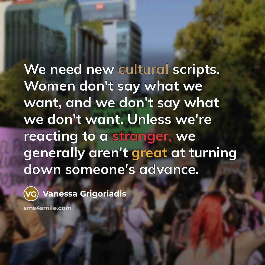 “We need new cultural scripts. Women don't say what we want, and we don't say what we don't want. Unless we're reacting to a stranger, we generally aren't great at turning down someone's advance.” quote by Vanessa Grigoriadis