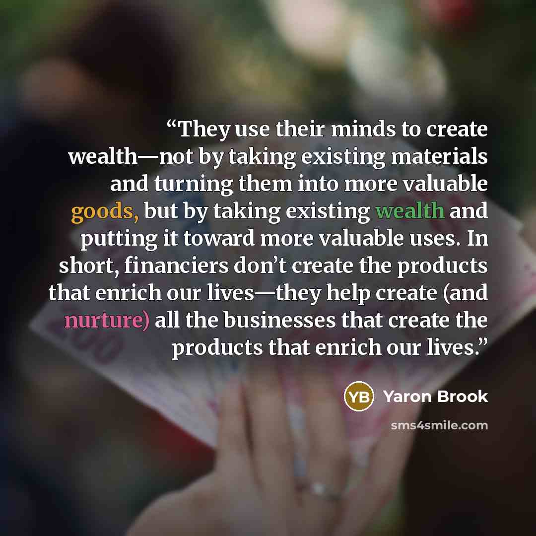 “They use their minds to create wealth—not by taking existing materials and turning them into more valuable goods, but by taking existing wealth and putting it toward more valuable uses. In short, financiers don’t create the products that enrich our lives—they help create (and nurture) all the…” quote by Yaron Brook