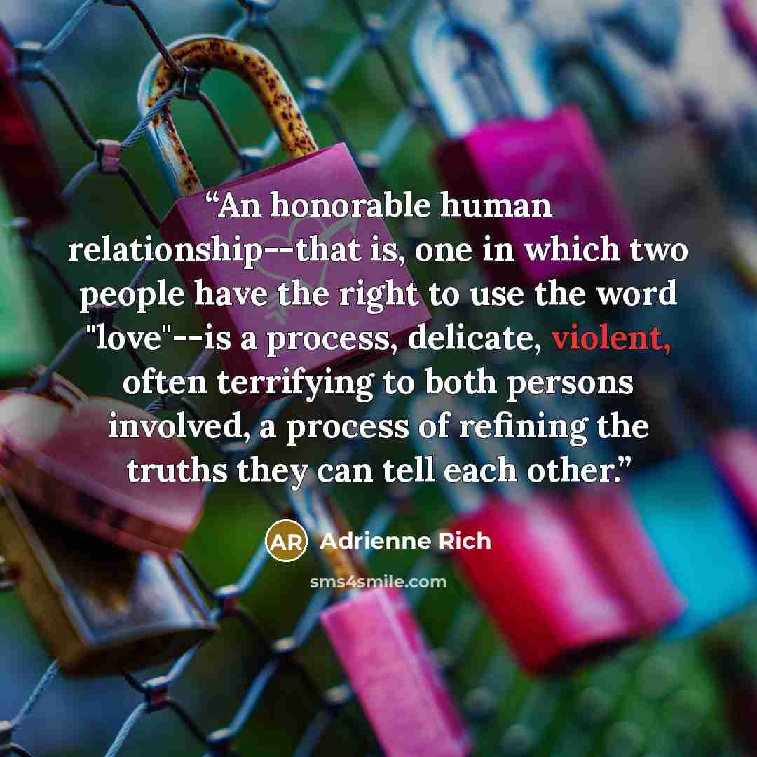 “An honorable human relationship--that is, one in which two people have the right to use the word "love"--is a process, delicate, violent, often terrifying to both persons involved, a process of refining the truths they can tell each other.” quote by Adrienne Rich