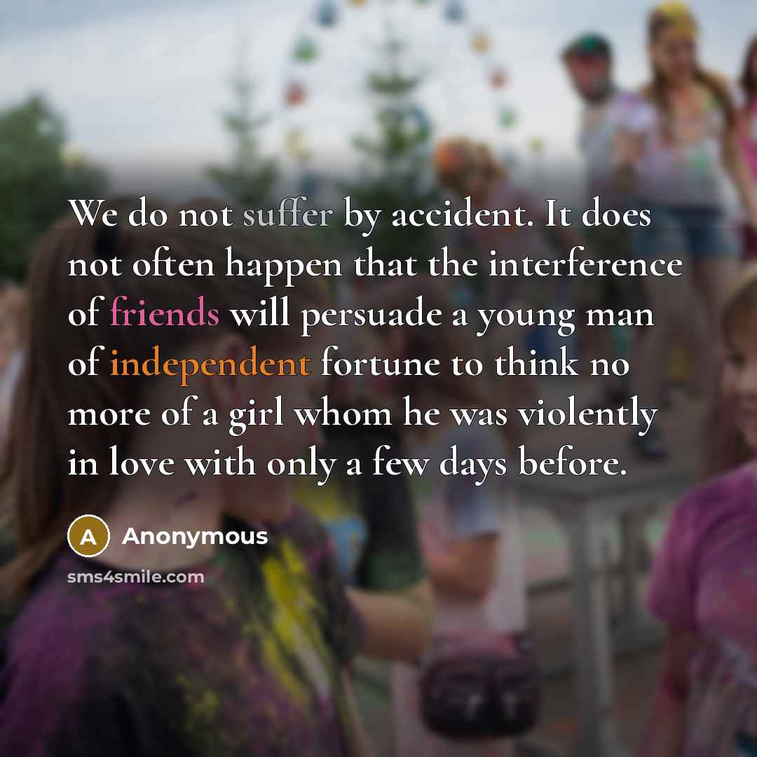 “We do not suffer by accident. It does not often happen that the interference of friends will persuade a young man of independent fortune to think no more of a girl whom he was violently in love with only a few days before.” quote by Anonymous