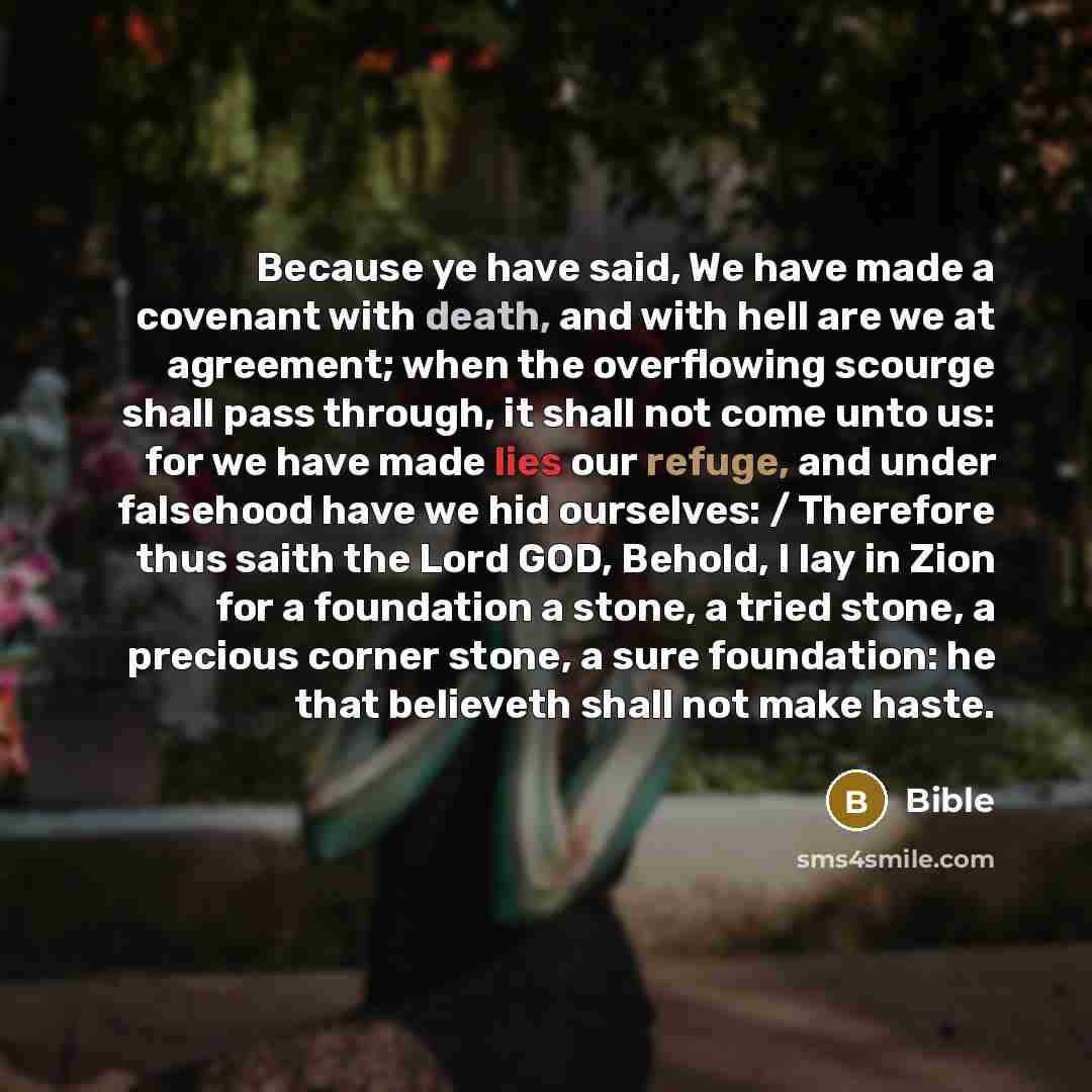 “Because ye have said, We have made a covenant with death, and with hell are we at agreement; when the overflowing scourge shall pass through, it shall not come unto us: for we have made lies our refuge, and under falsehood have we hid ourselves: / Therefore thus saith the Lord GOD, Behold, I lay…” quote by Bible