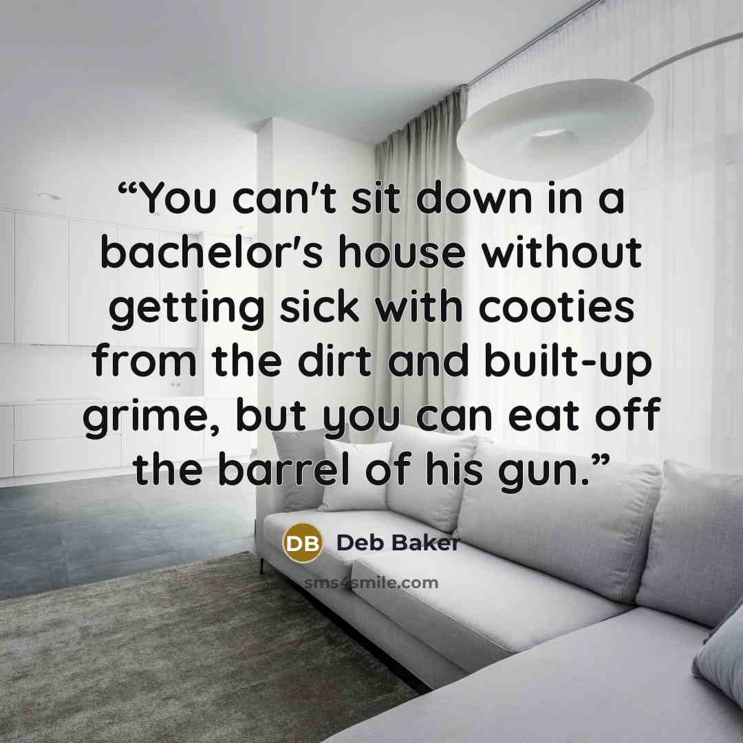 “You can't sit down in a bachelor's house without getting sick with cooties from the dirt and built-up grime, but you can eat off the barrel of his gun.” quote by Deb Baker