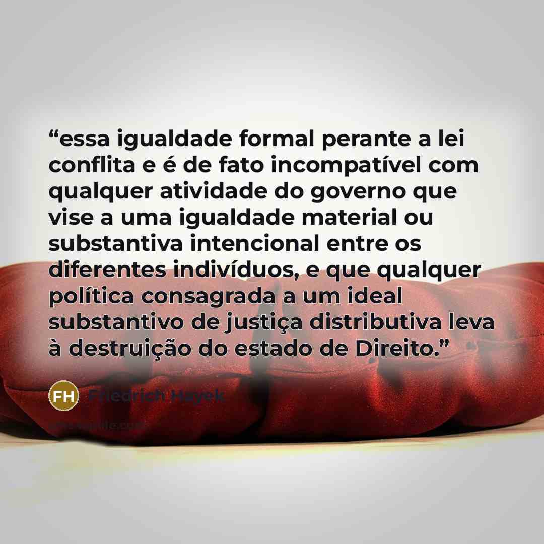 “essa igualdade formal perante a lei conflita e é de fato incompatível com qualquer atividade do governo que vise a uma igualdade material ou substantiva intencional entre os diferentes indivíduos, e que qualquer política consagrada a um ideal substantivo de justiça distributiva leva à destruição…” quote by Friedrich Hayek