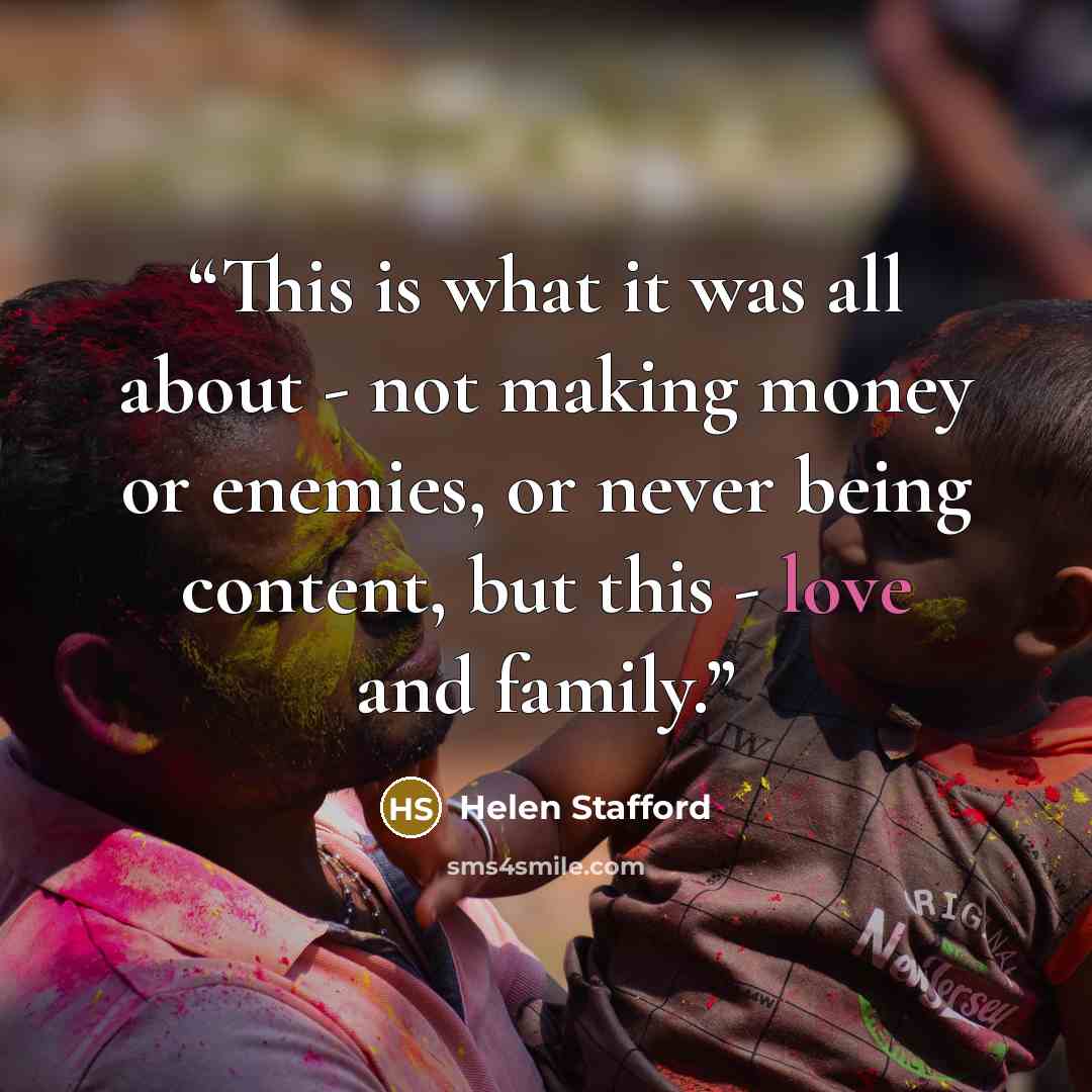 “This is what it was all about - not making money or enemies, or never being content, but this - love and family.” quote by Helen Stafford