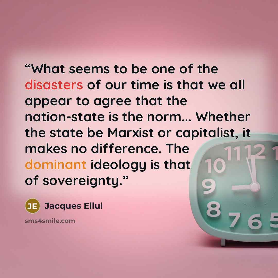 “What seems to be one of the disasters of our time is that we all appear to agree that the nation-state is the norm... Whether the state be Marxist or capitalist, it makes no difference. The dominant ideology is that of sovereignty.” quote by Jacques Ellul