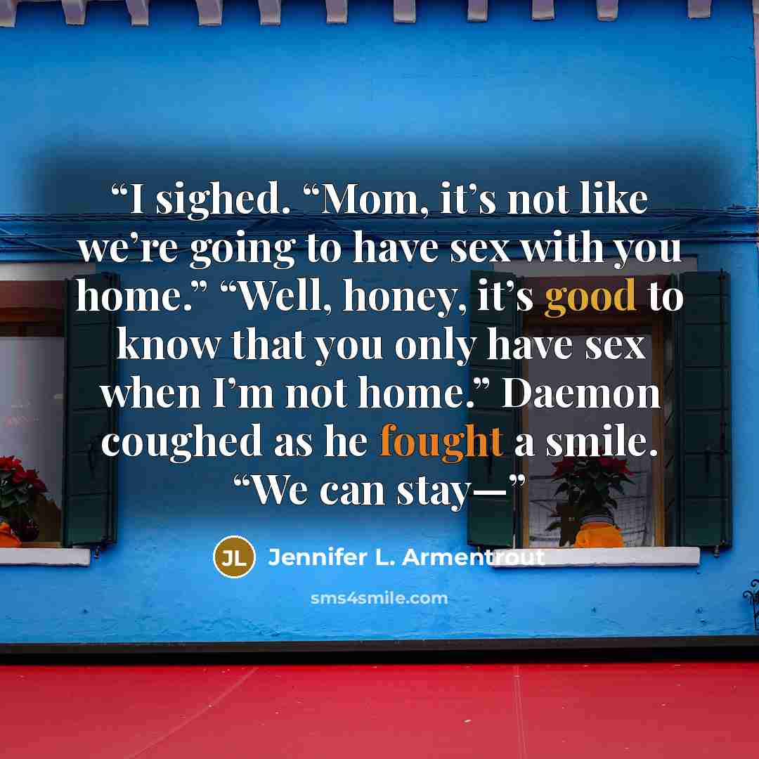 “I sighed. “Mom, it’s not like we’re going to have sex with you home.” “Well, honey, it’s good to know that you only have sex when I’m not home.” Daemon coughed as he fought a smile. “We can stay—” quote by Jennifer L. Armentrout