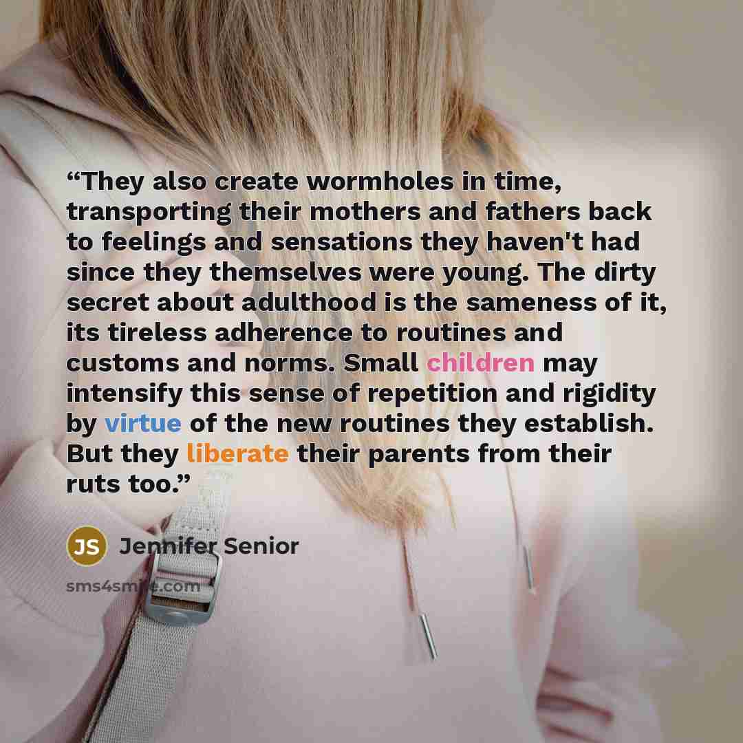 “They also create wormholes in time, transporting their mothers and fathers back to feelings and sensations they haven't had since they themselves were young. The dirty secret about adulthood is the sameness of it, its tireless adherence to routines and customs and norms. Small children may…” quote by Jennifer Senior
