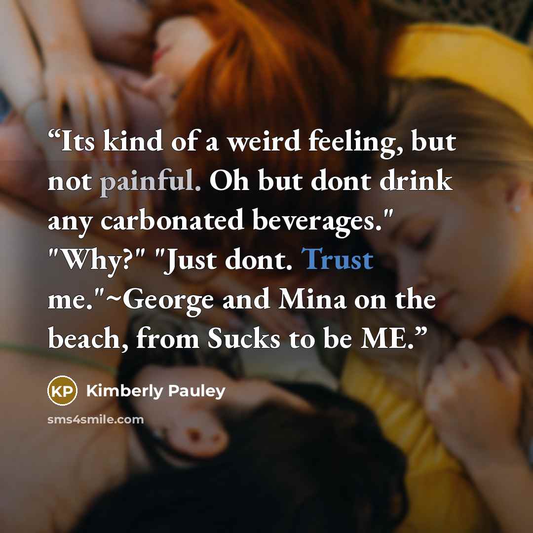 “Its kind of a weird feeling, but not painful. Oh but dont drink any carbonated beverages." "Why?" "Just dont. Trust me."~George and Mina on the beach, from Sucks to be ME.” quote by Kimberly Pauley