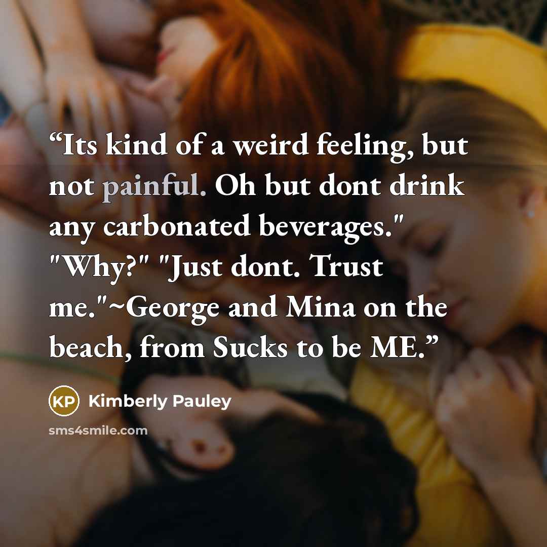 “Its kind of a weird feeling, but not painful. Oh but dont drink any carbonated beverages." "Why?" "Just dont. Trust me."~George and Mina on the beach, from Sucks to be ME.” quote by Kimberly Pauley