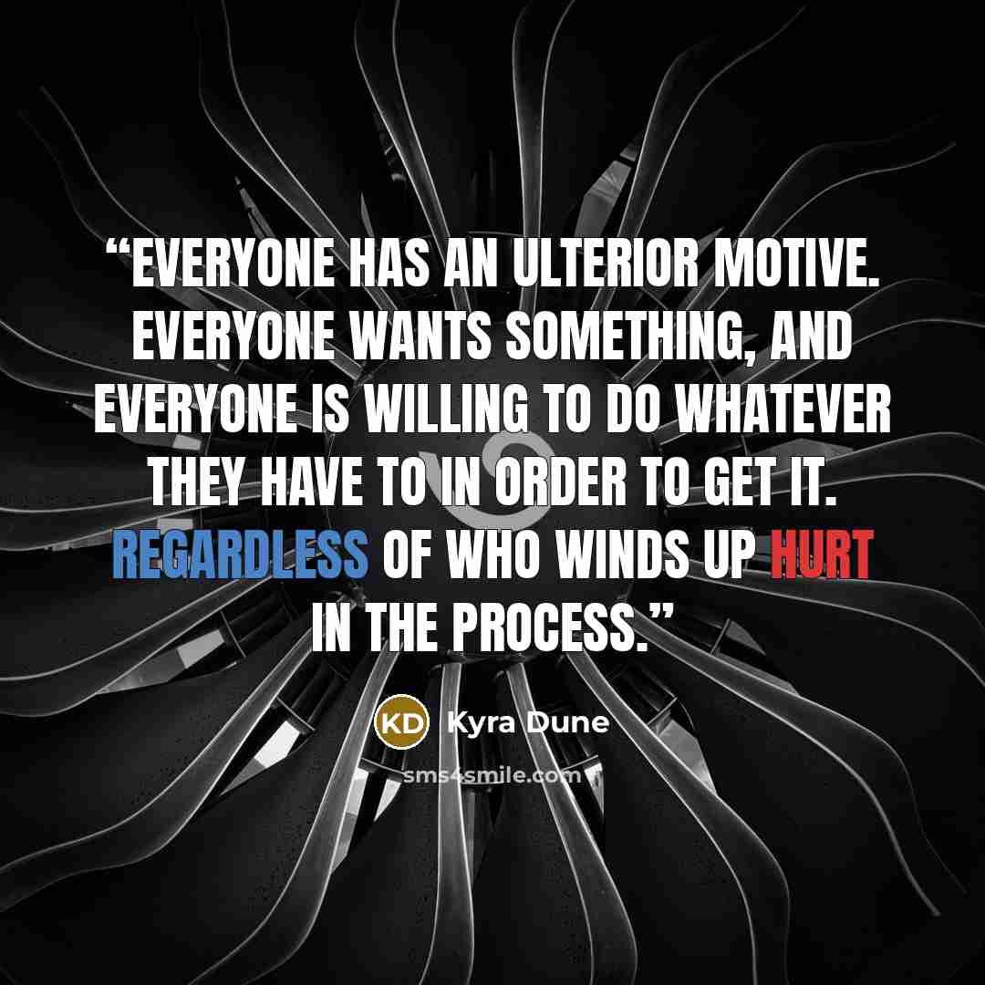 “Everyone has an ulterior motive. Everyone wants something, and everyone is willing to do whatever they have to in order to get it. Regardless of who winds up hurt in the process.” quote by Kyra Dune