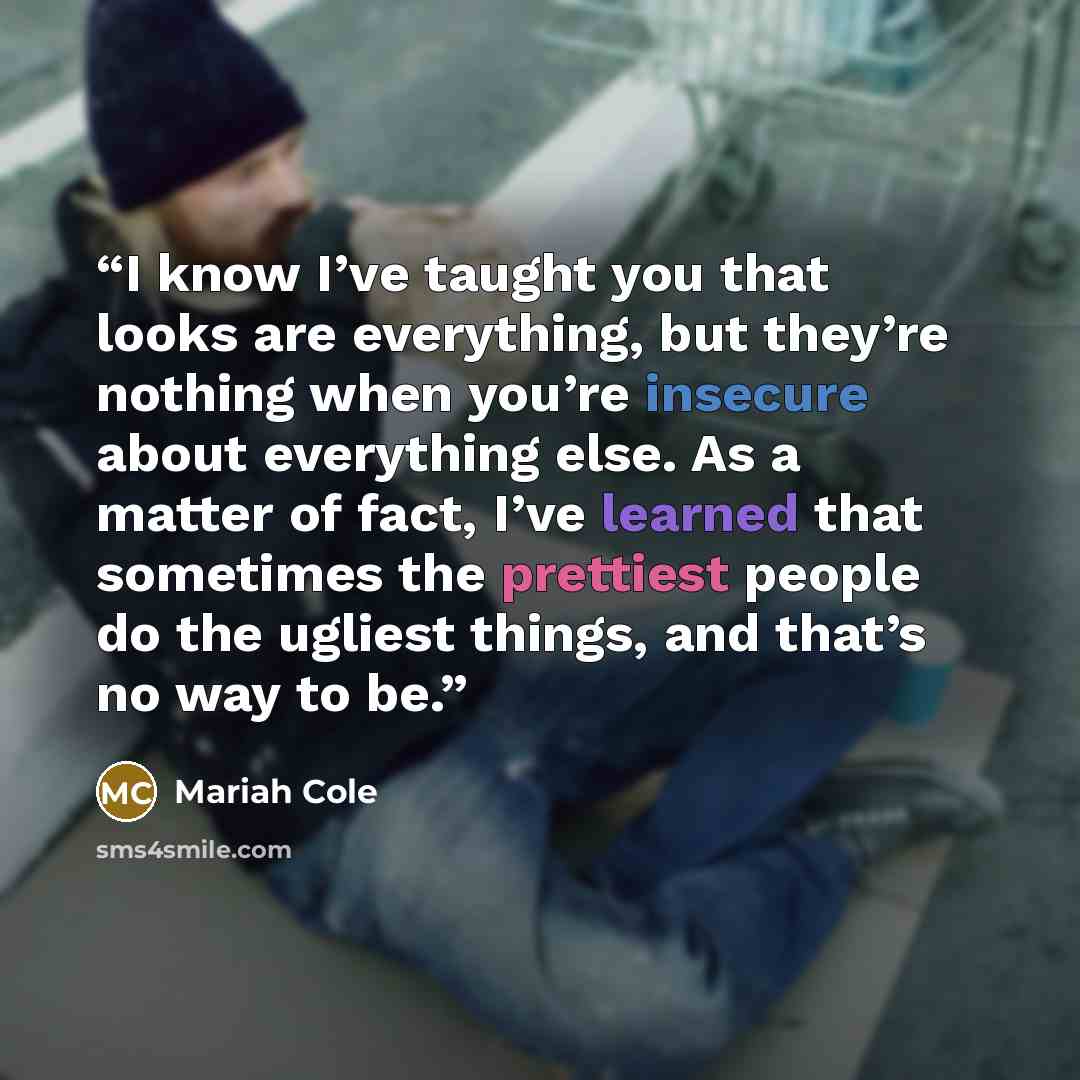 “I know I’ve taught you that looks are everything, but they’re nothing when you’re insecure about everything else. As a matter of fact, I’ve learned that sometimes the prettiest people do the ugliest things, and that’s no way to be.” quote by Mariah Cole