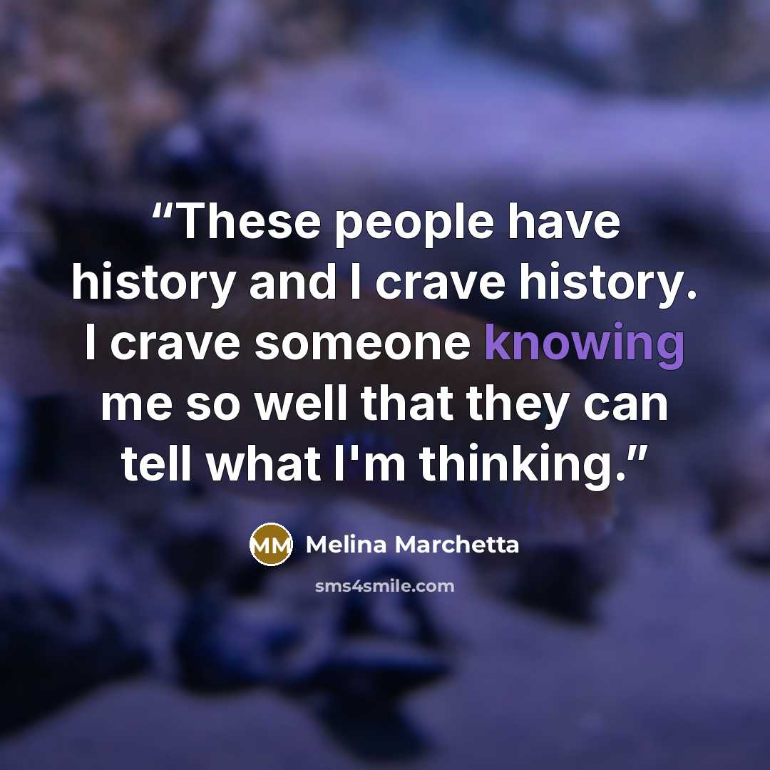 “These people have history and I crave history. I crave someone knowing me so well that they can tell what I'm thinking.” quote by Melina Marchetta