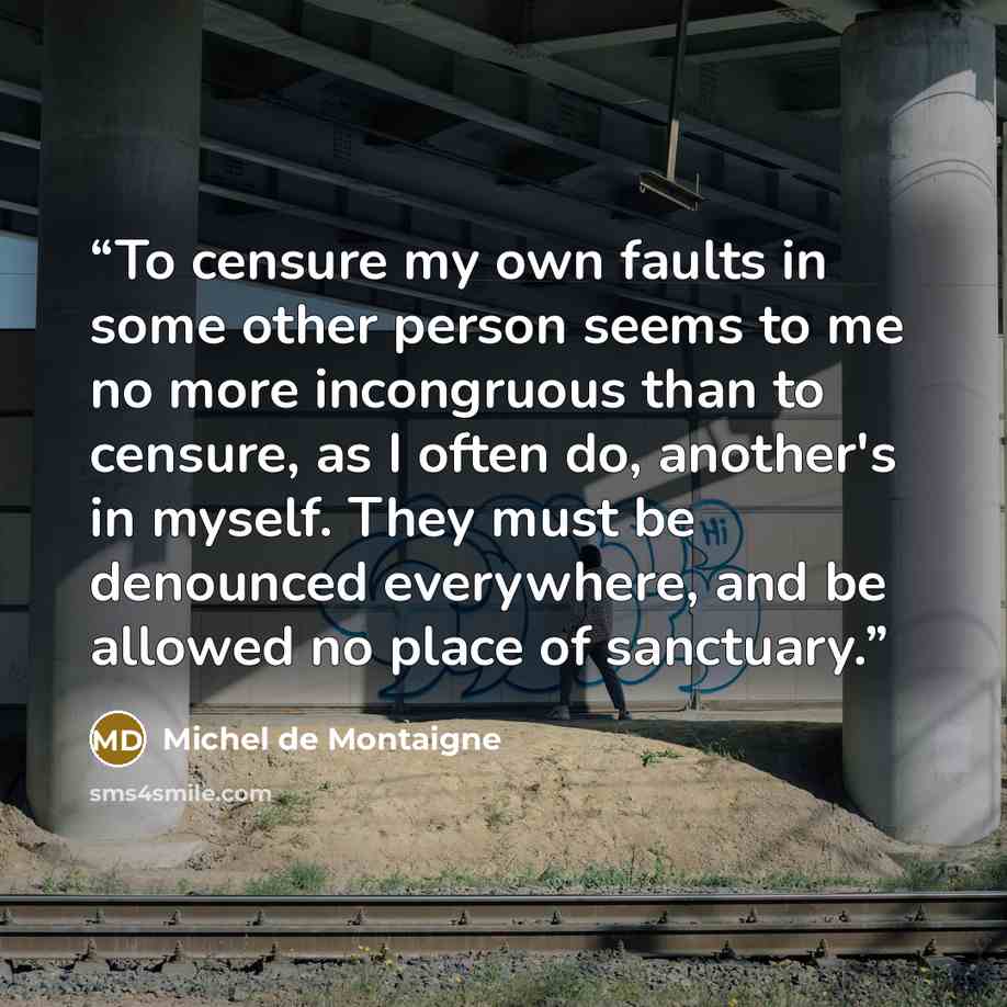 “To censure my own faults in some other person seems to me no more incongruous than to censure, as I often do, another's in myself. They must be denounced everywhere, and be allowed no place of sanctuary.” quote by Michel de Montaigne