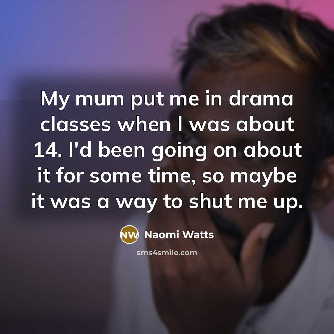 “My mum put me in drama classes when I was about 14. I'd been going on about it for some time, so maybe it was a way to shut me up.” quote by Naomi Watts