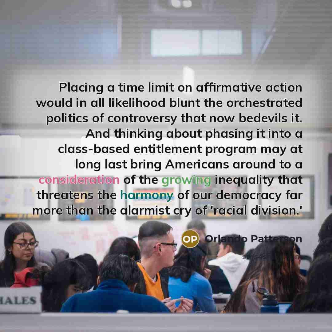 “Placing a time limit on affirmative action would in all likelihood blunt the orchestrated politics of controversy that now bedevils it. And thinking about phasing it into a class-based entitlement program may at long last bring Americans around to a consideration of the growing inequality that…” quote by Orlando Patterson