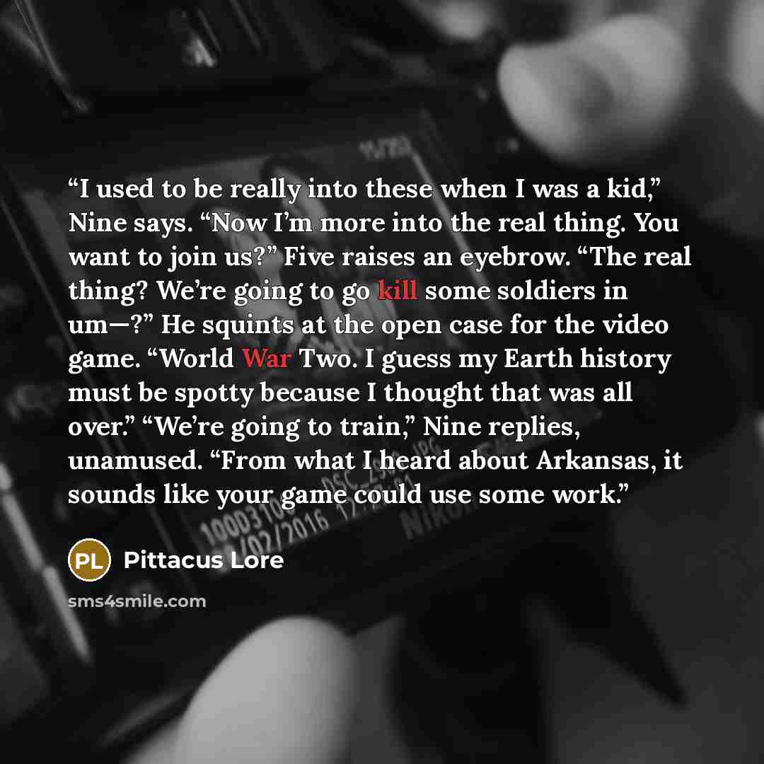 “I used to be really into these when I was a kid,” Nine says. “Now I’m more into the real thing. You want to join us?” Five raises an eyebrow. “The real thing? We’re going to go kill some soldiers in um—?” He squints at the open case for the video game. “World War Two. I guess my Earth history must…” quote by Pittacus Lore