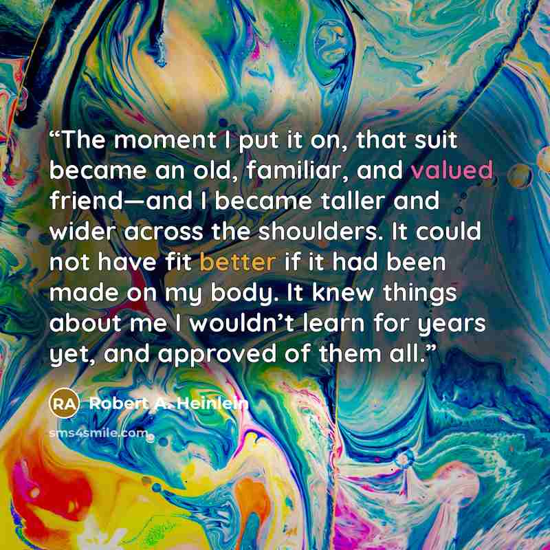 “The moment I put it on, that suit became an old, familiar, and valued friend—and I became taller and wider across the shoulders. It could not have fit better if it had been made on my body. It knew things about me I wouldn’t learn for years yet, and approved of them all.” quote by Robert A. Heinlein