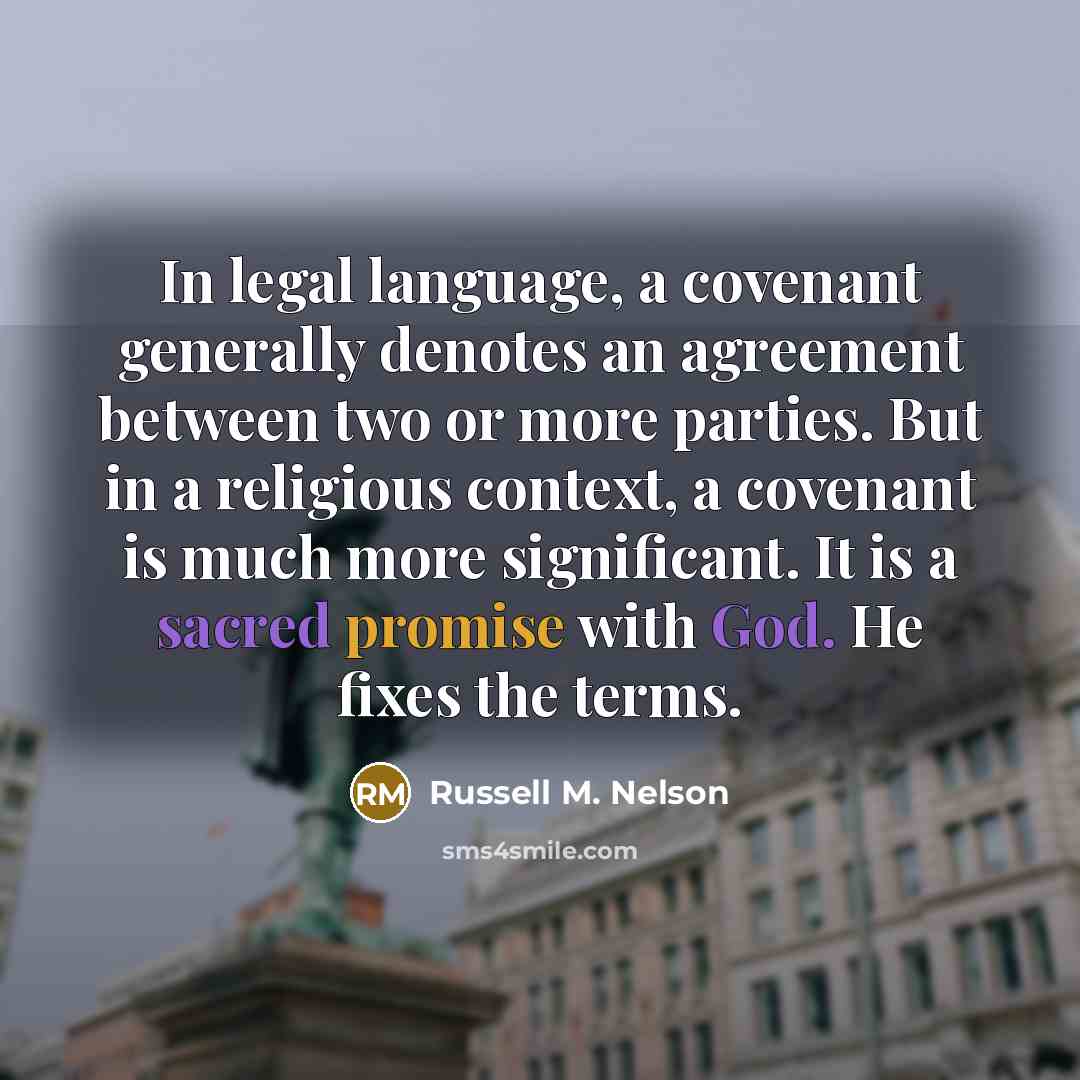 “In legal language, a covenant generally denotes an agreement between two or more parties. But in a religious context, a covenant is much more significant. It is a sacred promise with God. He fixes the terms.” quote by Russell M. Nelson
