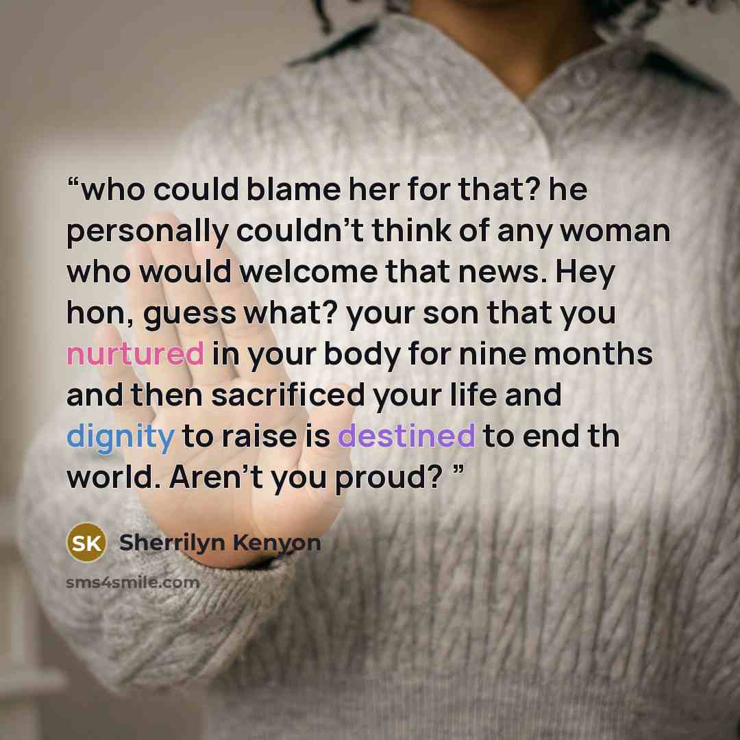 “who could blame her for that? he personally couldn't think of any woman who would welcome that news. Hey hon, guess what? your son that you nurtured in your body for nine months and then sacrificed your life and dignity to raise is destined to end th world. Aren't you proud?” quote by Sherrilyn Kenyon