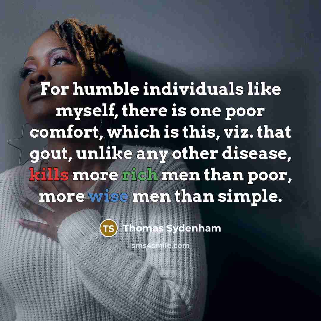 “For humble individuals like myself, there is one poor comfort, which is this, viz. that gout, unlike any other disease, kills more rich men than poor, more wise men than simple.” quote by Thomas Sydenham