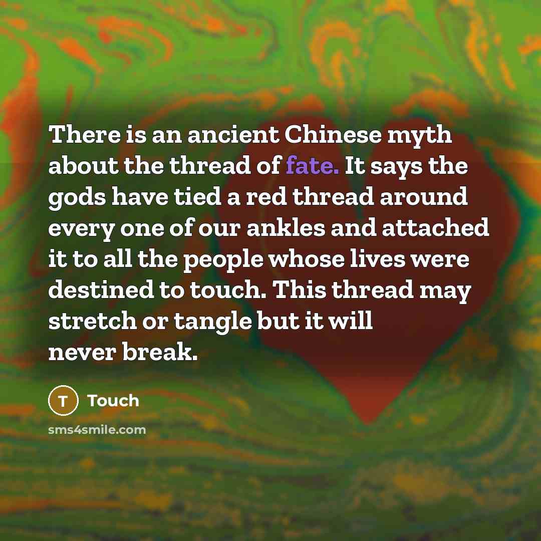 “There is an ancient Chinese myth about the thread of fate. It says the gods have tied a red thread around every one of our ankles and attached it to all the people whose lives were destined to touch. This thread may stretch or tangle but it will never break.” quote by Touch