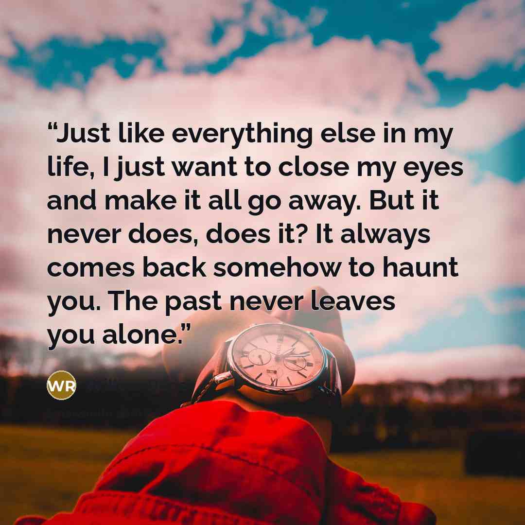 “Just like everything else in my life, I just want to close my eyes and make it all go away. But it never does, does it? It always comes back somehow to haunt you. The past never leaves you alone.” quote by Willow Rose