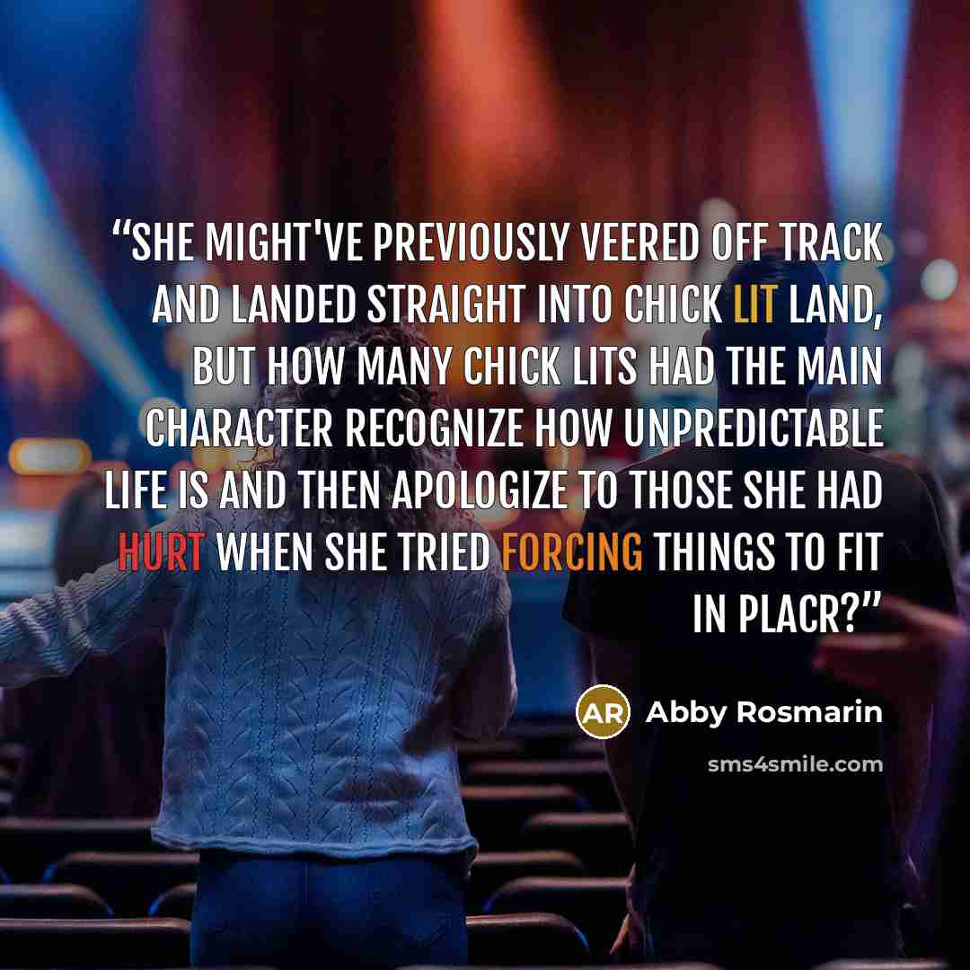 “She might've previously veered off track and landed straight into chick lit land, but how many chick lits had the main character recognize how unpredictable life is and then apologize to those she had hurt when she tried forcing things to fit in placr?” quote by Abby Rosmarin