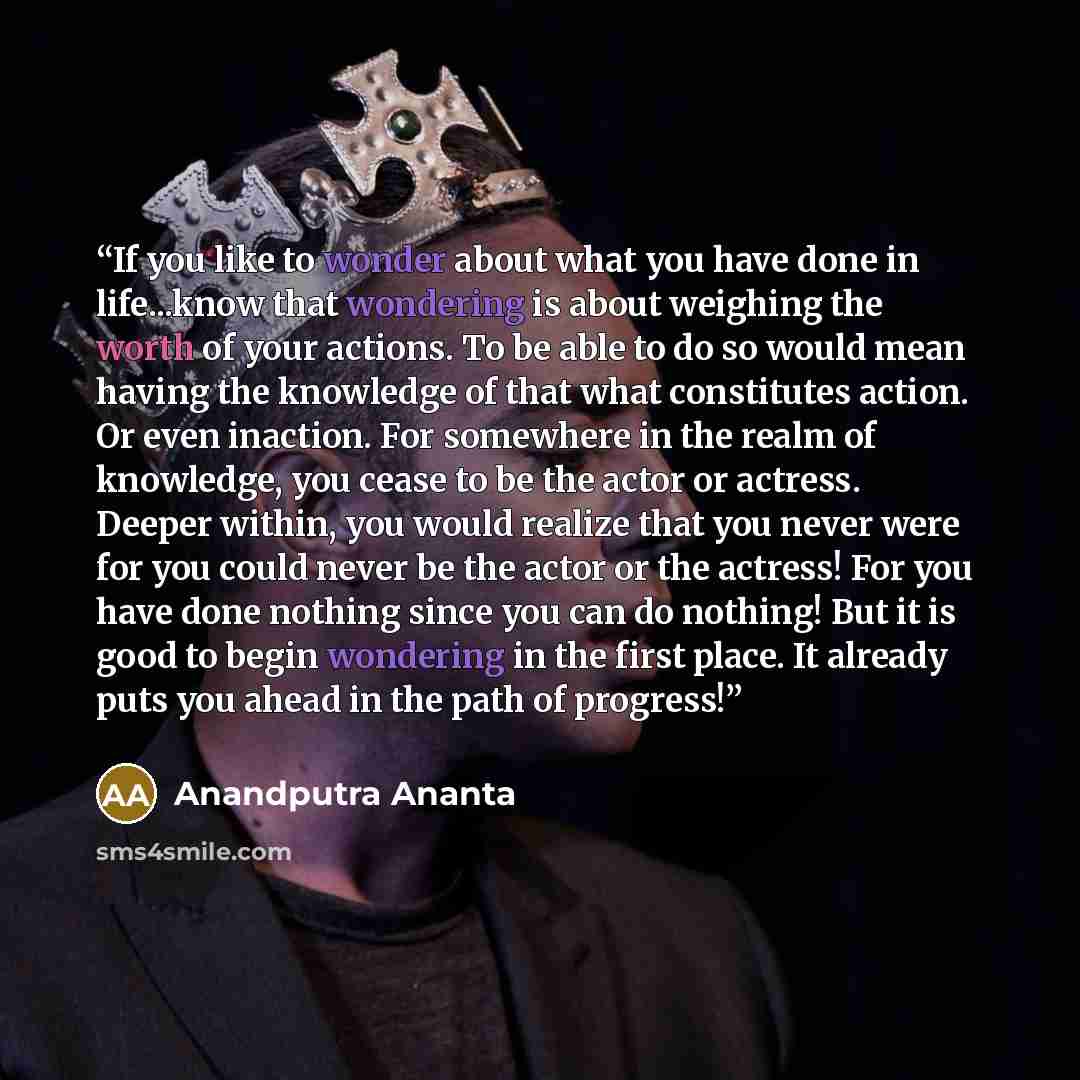 “If you like to wonder about what you have done in life...know that wondering is about weighing the worth of your actions. To be able to do so would mean having the knowledge of that what constitutes action. Or even inaction. For somewhere in the realm of knowledge, you cease to be the actor or…” quote by Anandputra Ananta