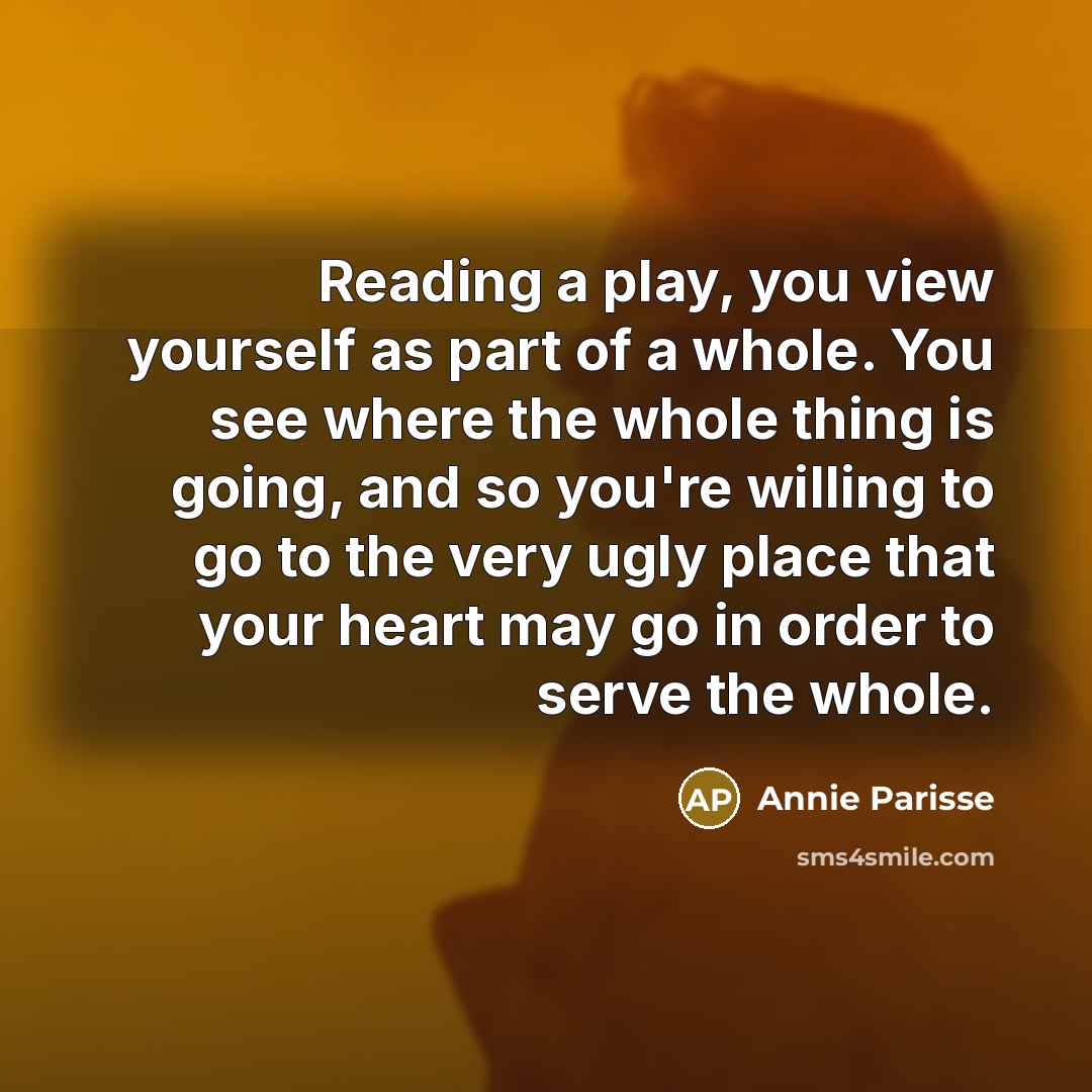 “Reading a play, you view yourself as part of a whole. You see where the whole thing is going, and so you're willing to go to the very ugly place that your heart may go in order to serve the whole.” quote by Annie Parisse