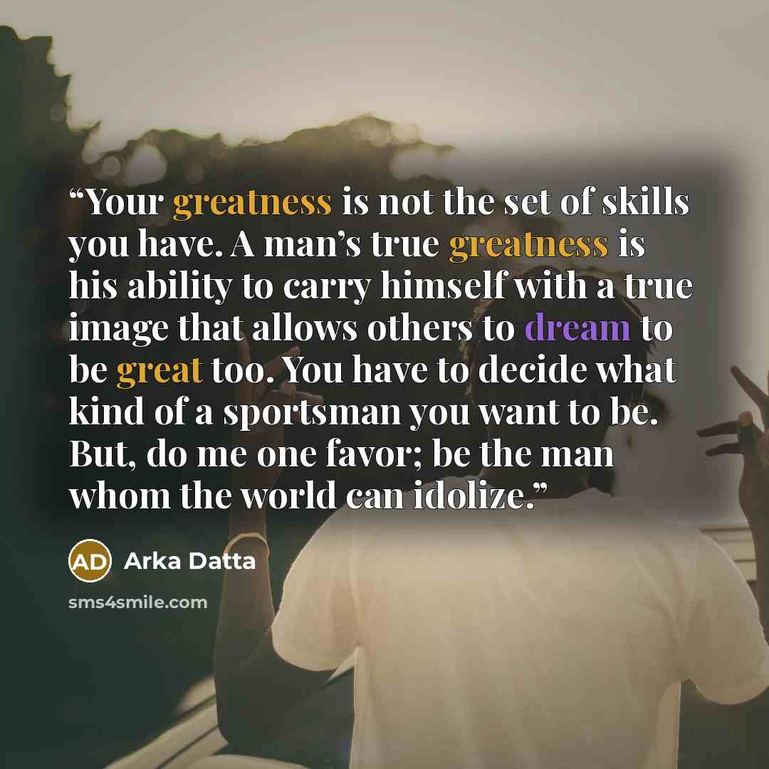 “Your greatness is not the set of skills you have. A man’s true greatness is his ability to carry himself with a true image that allows others to dream to be great too. You have to decide what kind of a sportsman you want to be. But, do me one favor; be the man whom the world can idolize.” quote by Arka Datta