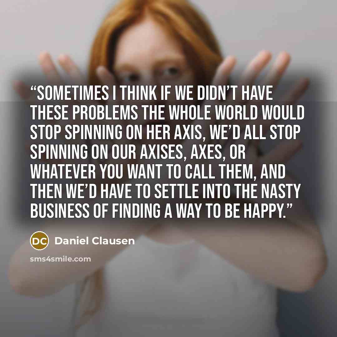 “Sometimes I think if we didn’t have these problems the whole world would stop spinning on her axis, we’d all stop spinning on our axises, axes, or whatever you want to call them, and then we’d have to settle into the nasty business of finding a way to be happy.” quote by Daniel Clausen