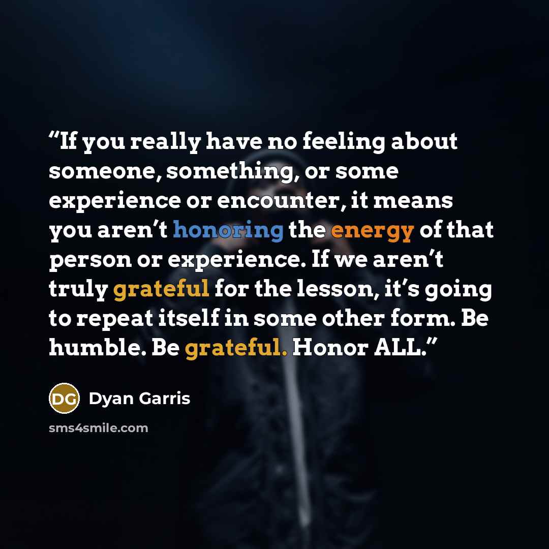 “If you really have no feeling about someone, something, or some experience or encounter, it means you aren’t honoring the energy of that person or experience. If we aren’t truly grateful for the lesson, it’s going to repeat itself in some other form. Be humble. Be grateful. Honor ALL.” quote by Dyan Garris
