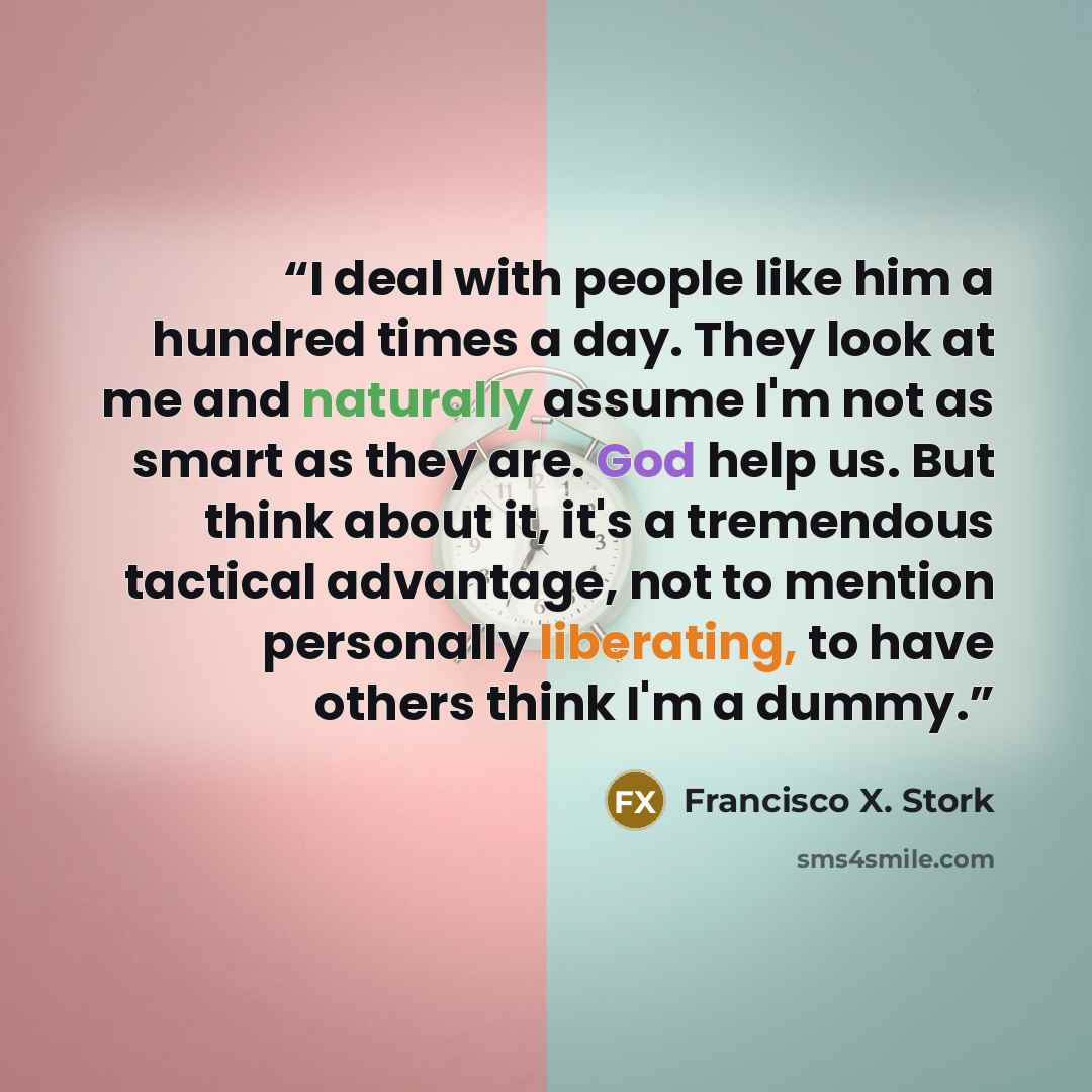 “I deal with people like him a hundred times a day. They look at me and naturally assume I'm not as smart as they are. God help us. But think about it, it's a tremendous tactical advantage, not to mention personally liberating, to have others think I'm a dummy.” quote by Francisco X. Stork