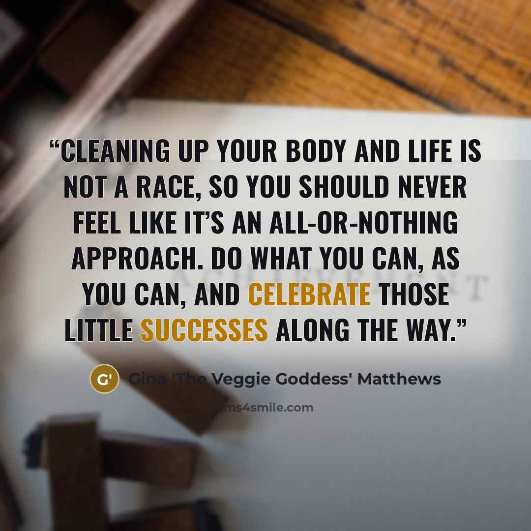 “Cleaning up your body and life is not a race, so you should never feel like it’s an all-or-nothing approach. Do what you can, as you can, and celebrate those little successes along the way.” quote by Gina 'The Veggie Goddess' Matthews