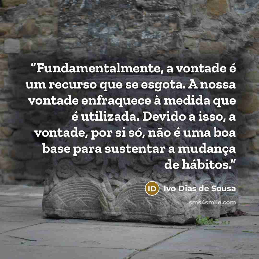 “Fundamentalmente, a vontade é um recurso que se esgota. A nossa vontade enfraquece à medida que é utilizada. Devido a isso, a vontade, por si só, não é uma boa base para sustentar a mudança de hábitos.” quote by Ivo Dias de Sousa