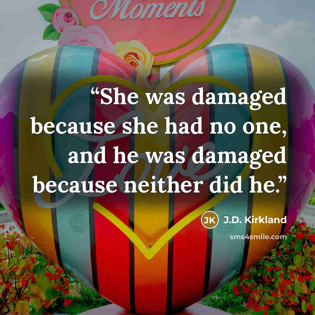 “She was damaged because she had no one, and he was damaged because neither did he.” quote by J.D. Kirkland