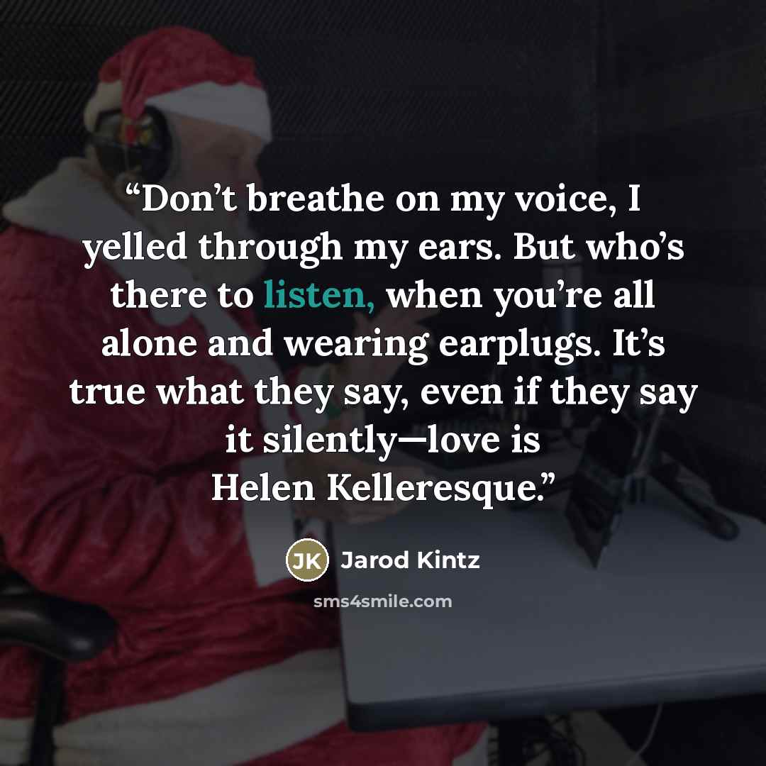“Don’t breathe on my voice, I yelled through my ears. But who’s there to listen, when you’re all alone and wearing earplugs. It’s true what they say, even if they say it silently—love is Helen Kelleresque.” quote by Jarod Kintz