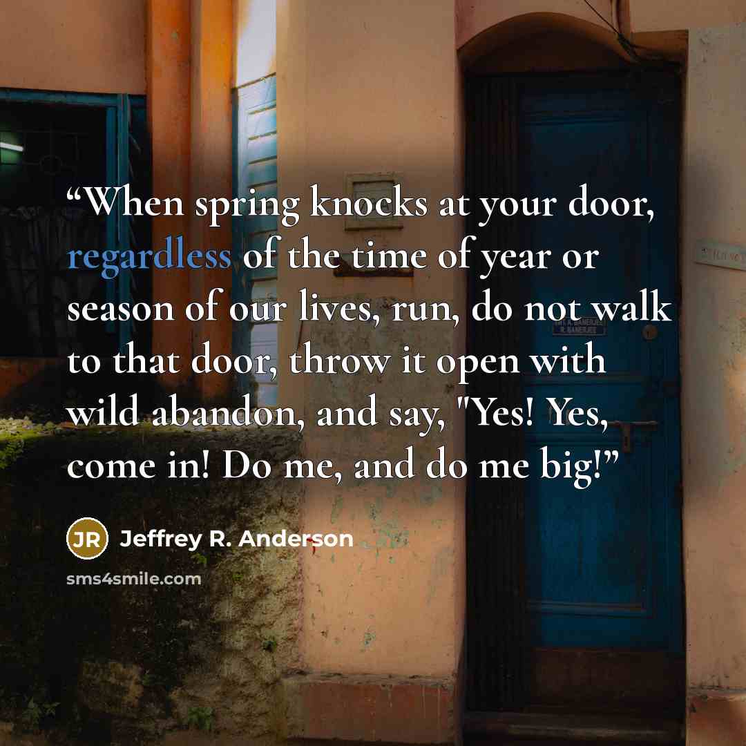 “When spring knocks at your door, regardless of the time of year or season of our lives, run, do not walk to that door, throw it open with wild abandon, and say, "Yes! Yes, come in! Do me, and do me big!” quote by Jeffrey R. Anderson