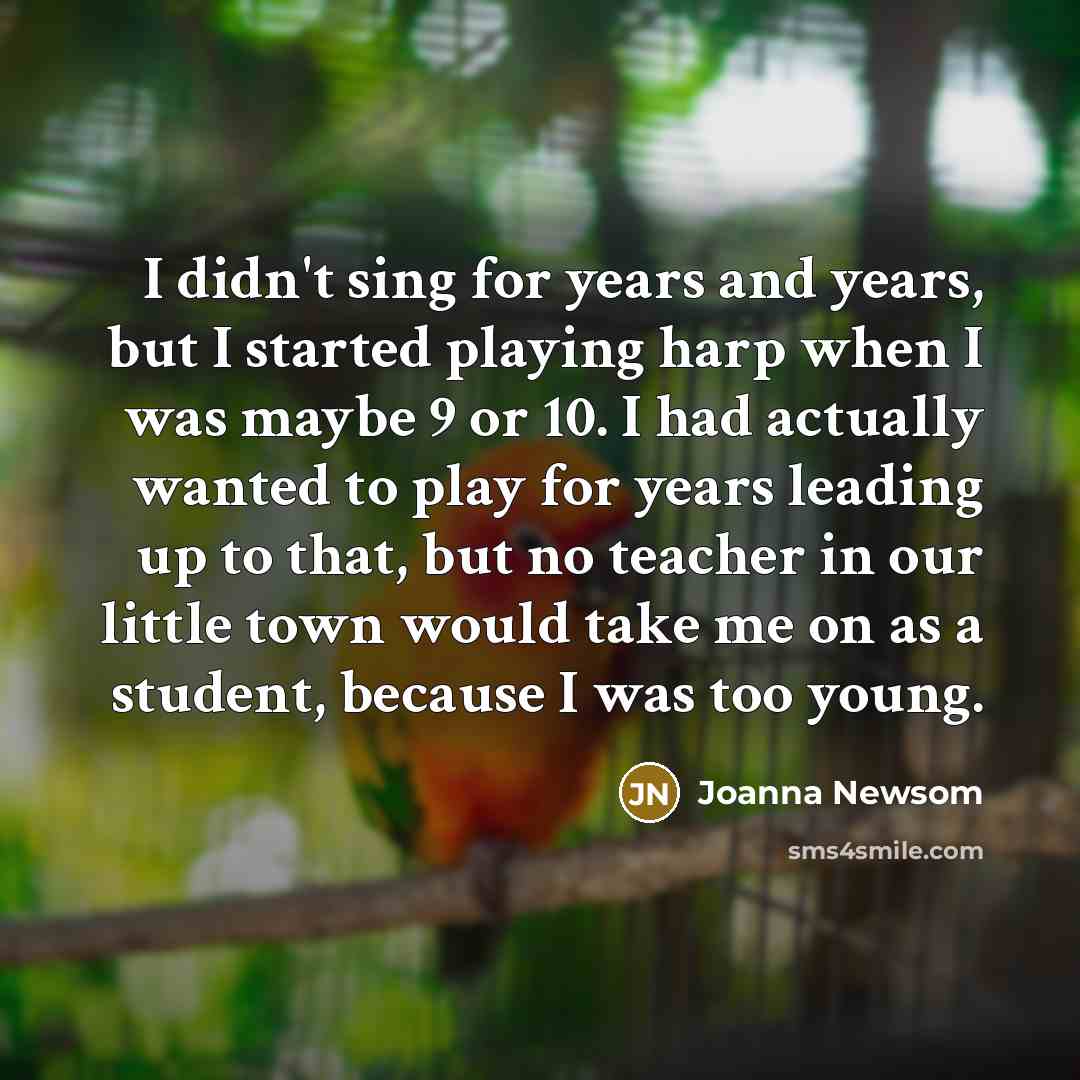“I didn't sing for years and years, but I started playing harp when I was maybe 9 or 10. I had actually wanted to play for years leading up to that, but no teacher in our little town would take me on as a student, because I was too young.” quote by Joanna Newsom