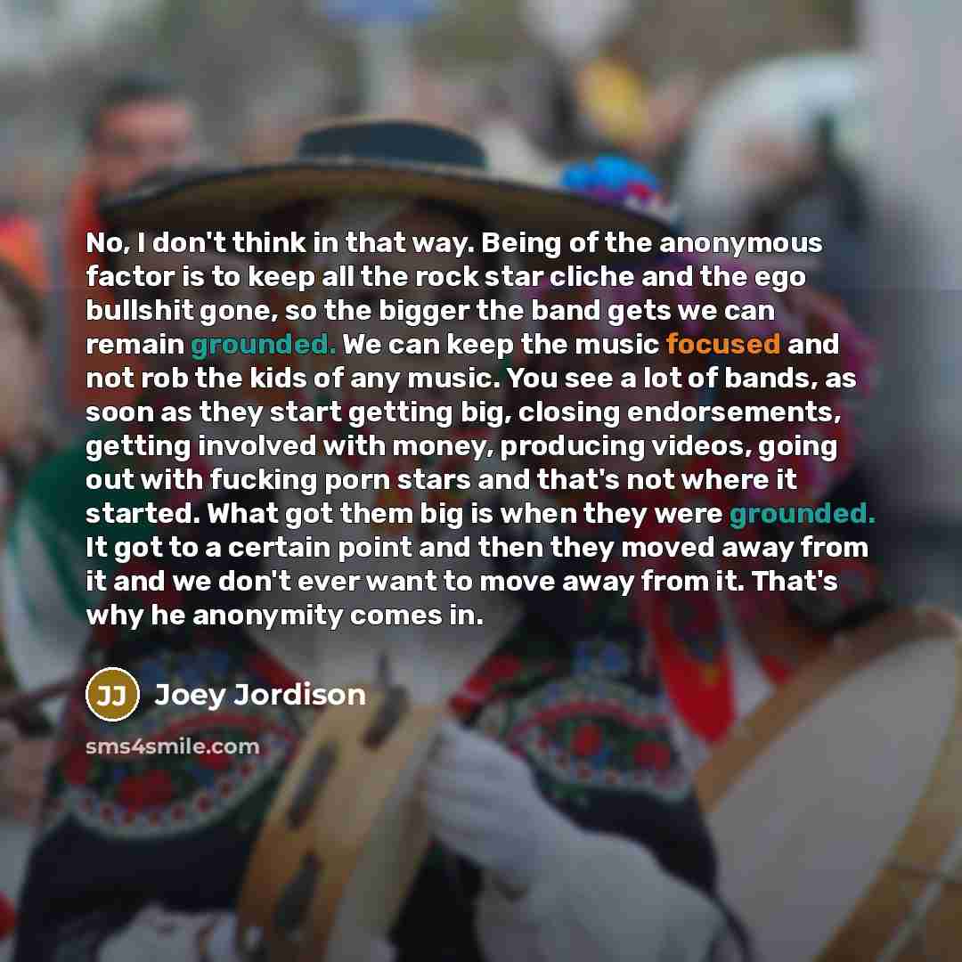 “No, I don't think in that way. Being of the anonymous factor is to keep all the rock star cliche and the ego bullshit gone, so the bigger the band gets we can remain grounded. We can keep the music focused and not rob the kids of any music. You see a lot of bands, as soon as they start getting…” quote by Joey Jordison