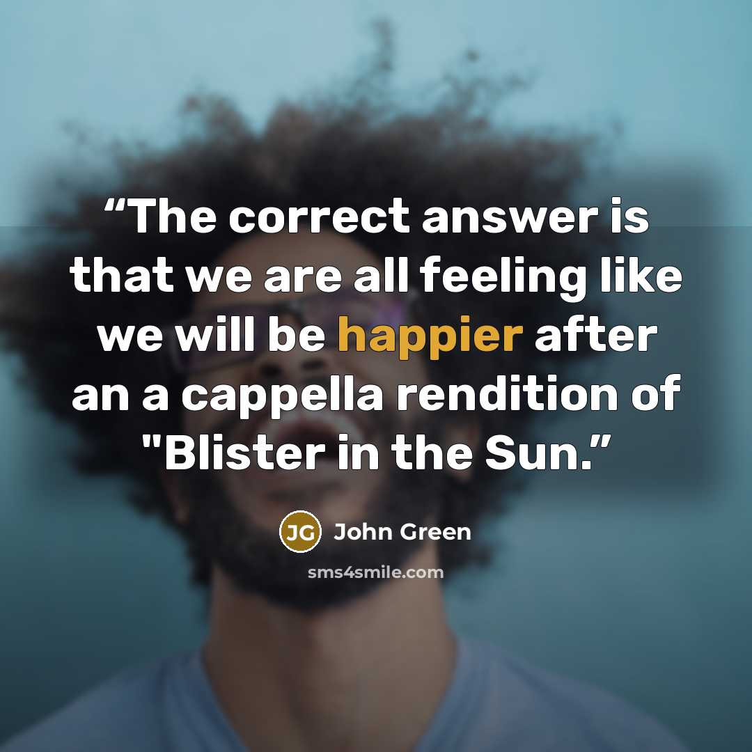 “The correct answer is that we are all feeling like we will be happier after an a cappella rendition of "Blister in the Sun.” quote by John Green