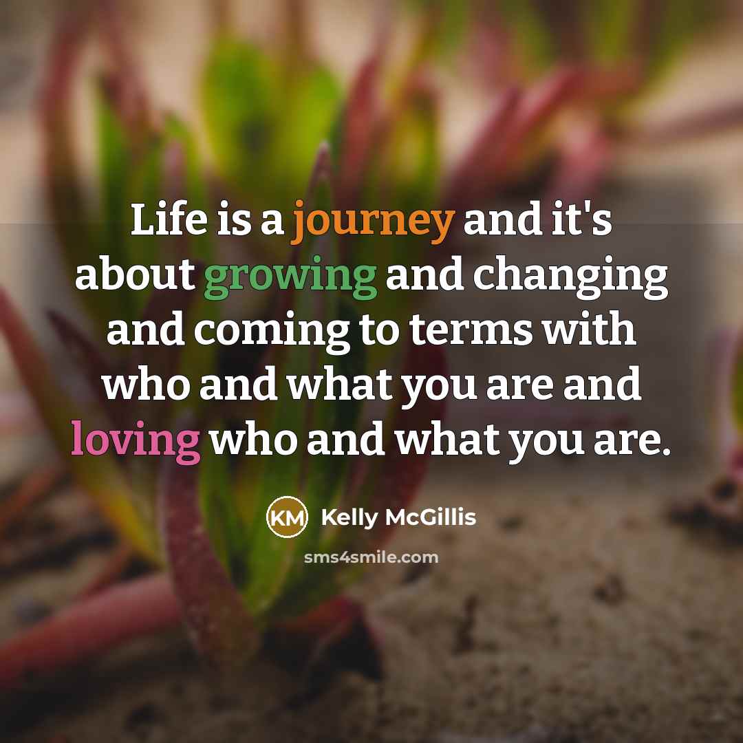 “Life is a journey and it's about growing and changing and coming to terms with who and what you are and loving who and what you are.” quote by Kelly McGillis