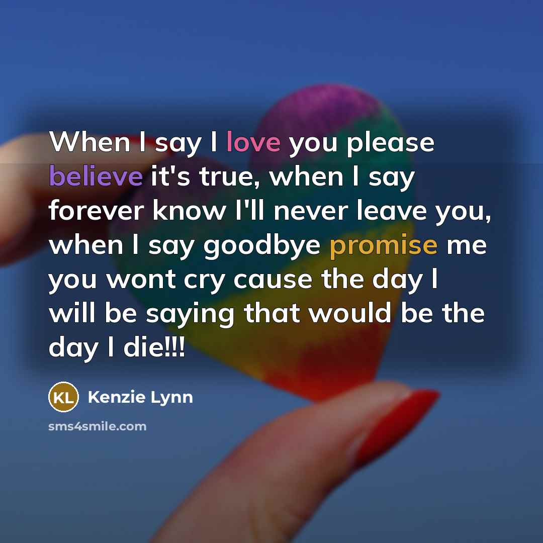 “When I say I love you please believe it's true, when I say forever know I'll never leave you, when I say goodbye promise me you wont cry cause the day I will be saying that would be the day I die!!!” quote by Kenzie Lynn