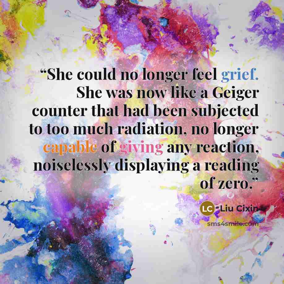 “She could no longer feel grief. She was now like a Geiger counter that had been subjected to too much radiation, no longer capable of giving any reaction, noiselessly displaying a reading of zero.” quote by Liu Cixin